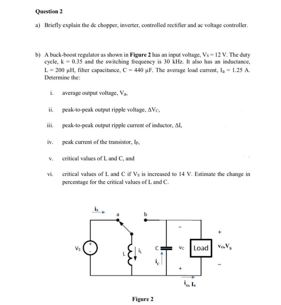 Question 2
a) Briefly explain the de chopper, inverter, controlled rectifier and ac voltage controller.
b) A buck-boost regulator as shown in Figure 2 has an input voltage, Vs = 12 V. The duty
cycle, k = 0.35 and the switching frequency is 30 kHz. It also has an inductance,
L = 200 µH, filter capacitance, C = 440 µF. The average load current, Ia 1.25 A.
Determine the:
i.
average output voltage, Va,
ii.
peak-to-peak output ripple voltage, AVc,
iii.
peak-to-peak output ripple current of inductor, AI,
iv.
peak current of the transistor, Ip,
V.
critical values of L and C, and
vi.
critical values of L and C if Vs is increased to 14 V. Estimate the change in
percentage for the critical values of L and C.
is
Vs
C
Load
Vo, Vs
VC
i, Ia
Figure 2
