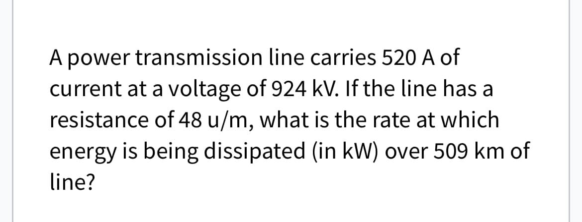 A power transmission line carries 520 A of
current at a voltage of 924 kV. If the line has a
resistance of 48 u/m, what is the rate at which
energy is being dissipated (in kW) over 509 km of
line?