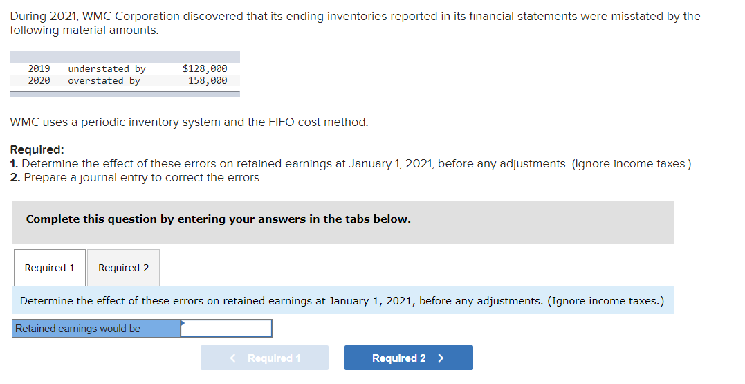 During 2021, WMC Corporation discovered that its ending inventories reported in its financial statements were misstated by the
following material amounts:
understated by
overstated by
$128,000
158,000
2019
2020
WMC uses a periodic inventory system and the FIFO cost method.
Required:
1. Determine the effect of these errors on retained earnings at January 1, 2021, before any adjustments. (Ignore income taxes.)
2. Prepare a journal entry to correct the errors.
Complete this question by entering your answers in the tabs below.
Required 1
Required 2
Determine the effect of these errors on retained earnings at January 1, 2021, before any adjustments. (Ignore income taxes.)
Retained earnings would be
Required 1
Required 2
