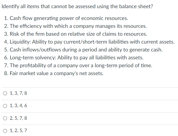Identify all items that cannot be assessed using the balance sheet?
1. Cash flow generating power of economic resources.
2. The efficiency with which a company manages its resources.
3. Risk of the firm based on relative size of claims to resources.
4. Liquidity: Ability to pay current/short-term liabilities with current assets.
5. Cash inflows/outflows during a period and ability to generate cash.
6. Long-term solvency: Ability to pay all liabilities with assets.
7. The profitability of a company over a long-term period of time.
8. Fair market value a company's net assets.
O 1, 3, 7, 8
O 1, 3, 4, 6
O 2, 5, 7, 8
O 1, 2, 5, 7
