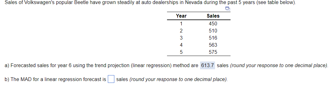 Sales of Volkswagen's popular Beetle have grown steadily at auto dealerships in Nevada during the past 5 years (see table below).
Year
Sales
1
450
2
510
3
516
4
563
575
a) Forecasted sales for year 6 using the trend projection (linear regression) method are 613.7 sales (round your response to one decimal place).
b) The MAD for a linear regression forecast is
sales (round your response to one decimal place).
