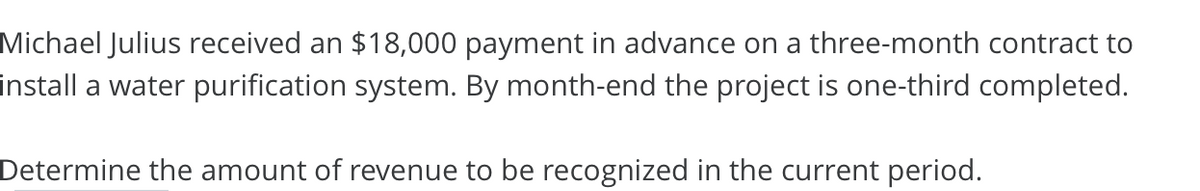 Michael Julius received an $18,000 payment in advance on a three-month contract to
install a water purification system. By month-end the project is one-third completed.
Determine the amount of revenue to be recognized in the current period.
