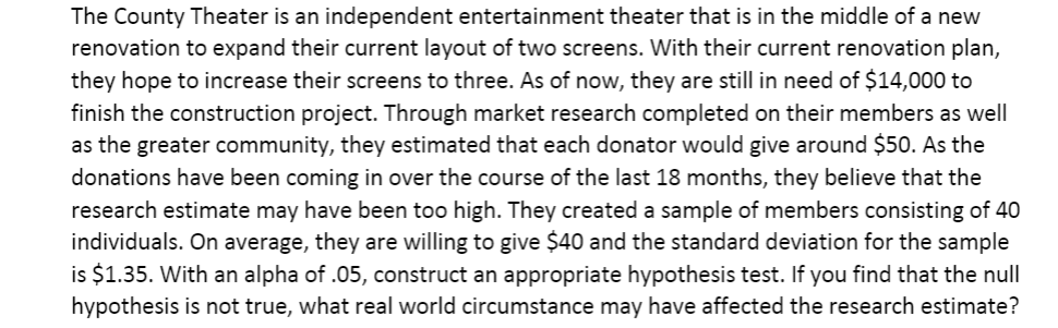 The County Theater is an independent entertainment theater that is in the middle of a new
renovation to expand their current layout of two screens. With their current renovation plan,
they hope to increase their screens to three. As of now, they are still in need of $14,000 to
finish the construction project. Through market research completed on their members as well
as the greater community, they estimated that each donator would give around $50. As the
donations have been coming in over the course of the last 18 months, they believe that the
research estimate may have been too high. They created a sample of members consisting of 40
individuals. On average, they are willing to give $40 and the standard deviation for the sample
is $1.35. With an alpha of .05, construct an appropriate hypothesis test. If you find that the null
hypothesis is not true, what real world circumstance may have affected the research estimate?
