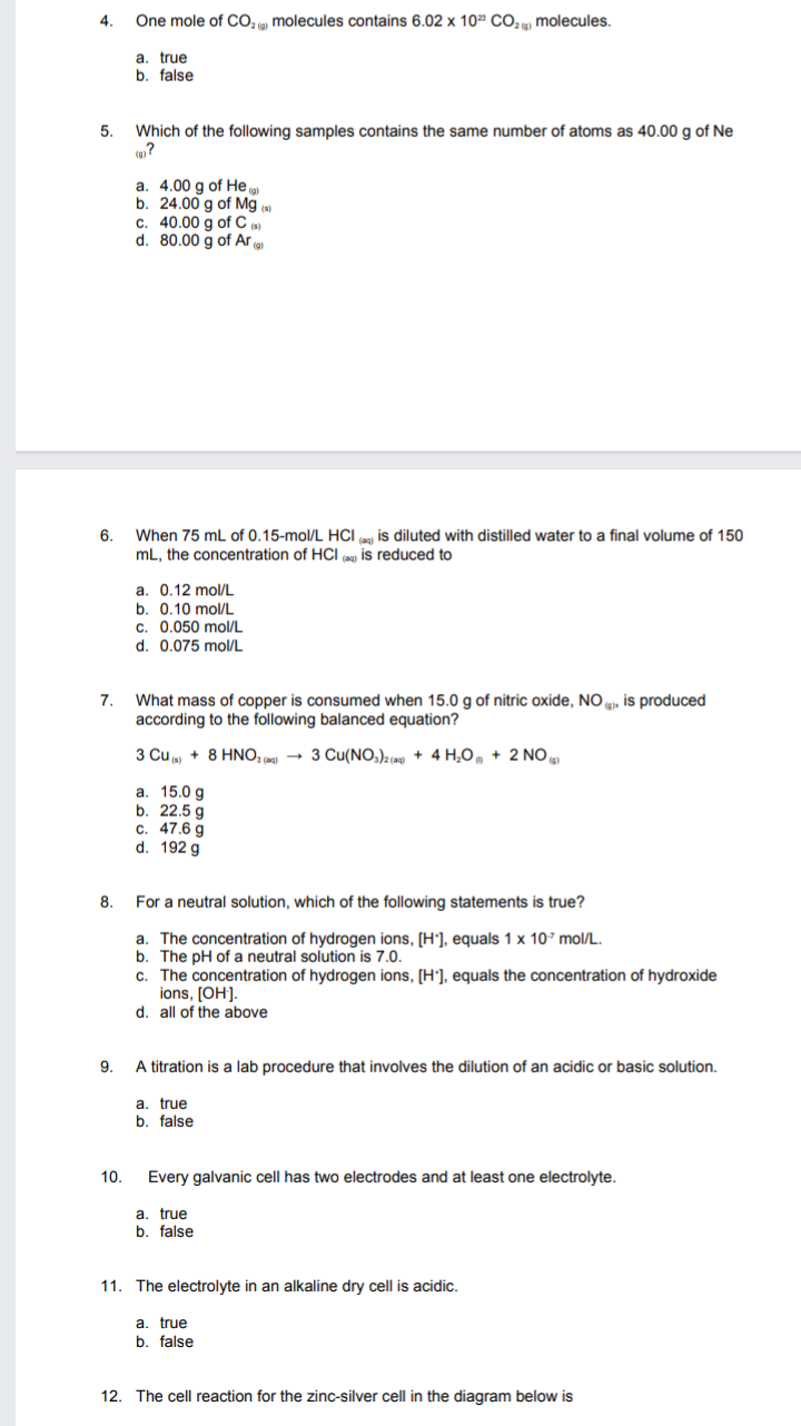 4.
One mole of CO, (9) molecules contains 6.02 x 10ª CO2 9) molecules.
a. true
b. false
5.
Which of the following samples contains the same number of atoms as 40.00 g of Ne
a. 4.00 g of He
b. 24.00 g of Mg.
c. 40.00 g of C ()
d. 80.00 g of Ar a
6.
When 75 mL of 0.15-mol/L HCI
is diluted with distilled water to a final volume of 150
mL, the concentration of HCI is reduced to
a. 0.12 mol/L
b. 0.10 mol/L
c. 0.050 mol/L
d. 0.075 mol/L
What mass of copper is consumed when 15.0 g of nitric oxide, NO g, is produced
according to the following balanced equation?
7.
3 Cu p + 8 HNO, (a9) → 3 Cu(NO,).(ag) + 4 H,O, + 2 NO )
a. 15.0 g
b. 22.5 g
c. 47.6 g
d. 192 g
8.
For a neutral solution, which of the following statements is true?
a. The concentration of hydrogen ions, [H'], equals 1 x 10* mol/L.
b. The pH of a neutral solution is 7.0.
c. The concentration of hydrogen ions, [H°], equals the concentration of hydroxide
ions, (OH].
d. all of the above
9.
A titration is a lab procedure that involves the dilution of an acidic or basic solution.
a. true
b. false
10.
Every galvanic cell has two electrodes and at least one electrolyte.
a. true
b. false
11. The electrolyte in an alkaline dry cell is acidic.
a. true
b. false
12. The cell reaction for the zinc-silver cell in the diagram below is
