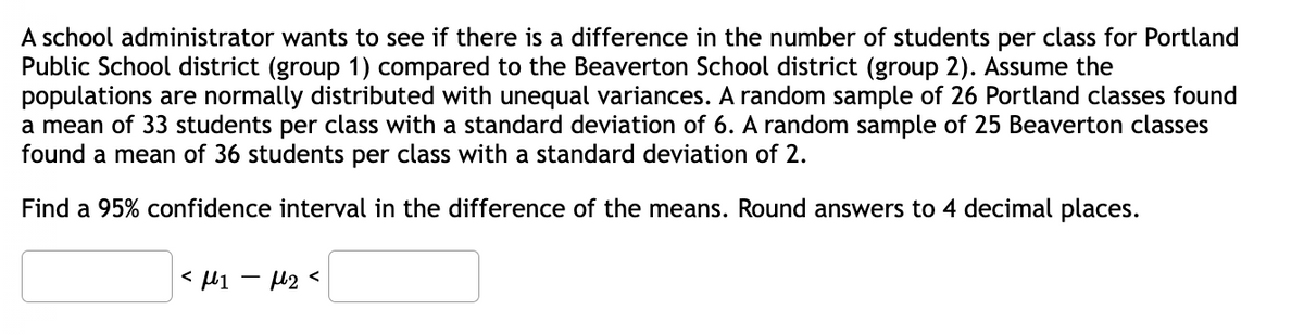 A school administrator wants to see if there is a difference in the number of students per class for Portland
Public School district (group 1) compared to the Beaverton School district (group 2). Assume the
populations are normally distributed with unequal variances. A random sample of 26 Portland classes found
a mean of 33 students per class with a standard deviation of 6. A random sample of 25 Beaverton classes
found a mean of 36 students per class with a standard deviation of 2.
Find a 95% confidence interval in the difference of the means. Round answers to 4 decimal places.
<μ1 −μ₂ <
