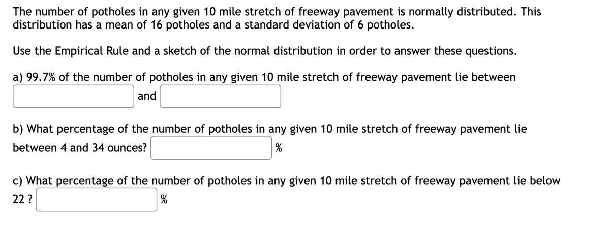 The number of potholes in any given 10 mile stretch of freeway pavement is normally distributed. This
distribution has a mean of 16 potholes and a standard deviation of 6 potholes.
Use the Empirical Rule and a sketch of the normal distribution in order to answer these questions.
a) 99.7% of the number of potholes in any given 10 mile stretch of freeway pavement lie between
and
b) What percentage of the number of potholes in any given 10 mile stretch of freeway pavement lie
between 4 and 34 ounces?
%
c) What percentage of the number of potholes in any given 10 mile stretch of freeway pavement lie below
22 ?
%