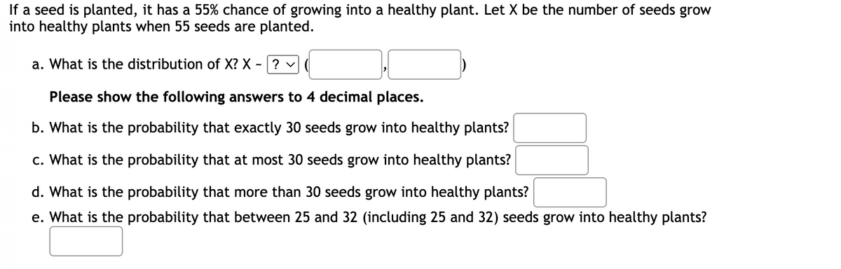 If a seed is planted, it has a 55% chance of growing into a healthy plant. Let X be the number of seeds grow
into healthy plants when 55 seeds are planted.
a. What is the distribution of X?X - ? ✓
Please show the following answers to 4 decimal places.
b. What is the probability that exactly 30 seeds grow into healthy plants?
c. What is the probability that at most 30 seeds grow into healthy plants?
d. What is the probability that more than 30 seeds grow into healthy plants?
e. What is the probability that between 25 and 32 (including 25 and 32) seeds grow into healthy plants?