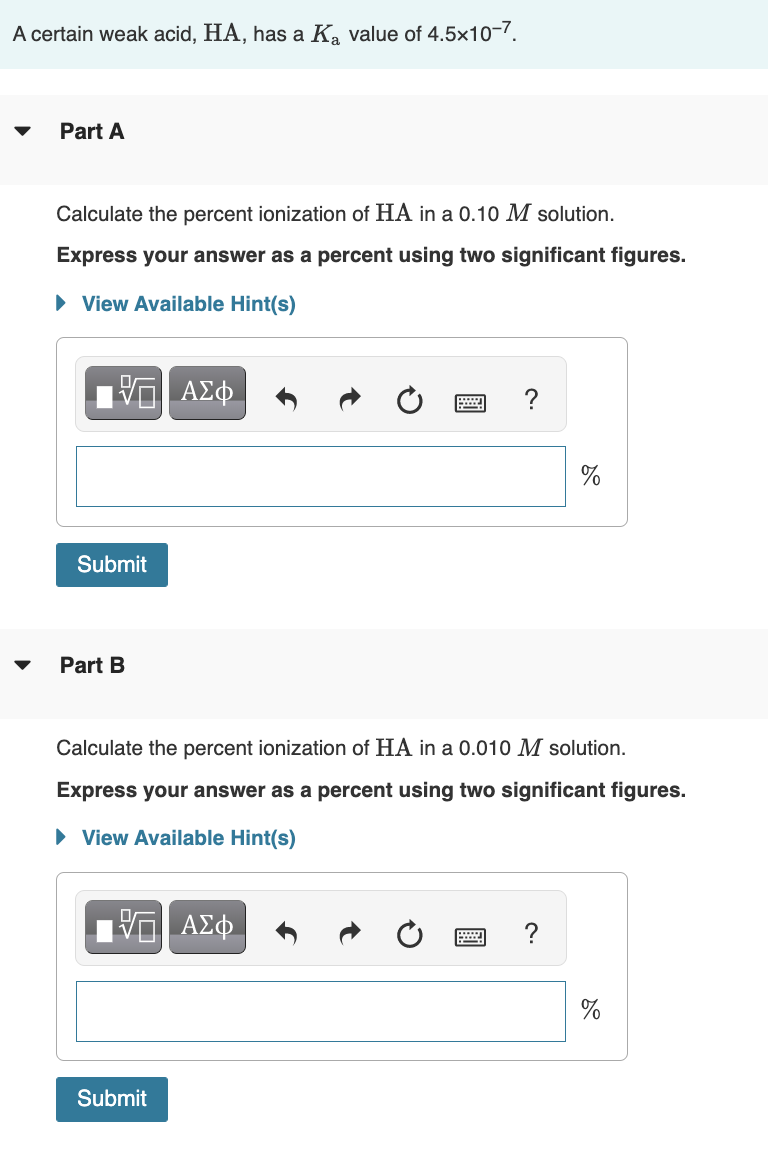 A certain weak acid, HA, has a Ka value of 4.5x10-7.
Part A
Calculate the percent ionization of HA in a 0.10 M solution.
Express your answer as a percent using two significant figures.
► View Available Hint(s)
Submit
Part B
ΑΣΦ
Submit
?
Calculate the percent ionization of HA in a 0.010 M solution.
Express your answer as a percent using two significant figures.
► View Available Hint(s)
17 ΑΣΦ
do
?
do