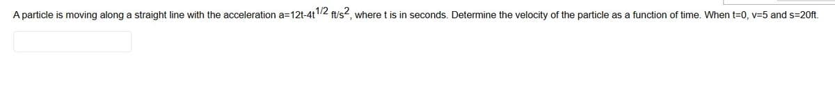 A particle is moving along a straight line with the acceleration a=12t-4t1/2 ft/s2, where t is in seconds. Determine the velocity of the particle as a function of time. When t=0, v=5 and s=20ft.