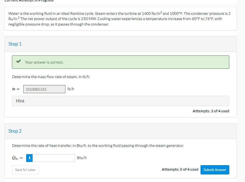 Water is the working fluid in an ideal Rankine cycle. Steam enters the turbine at 1400 lb/in² and 1000°F. The condenser pressure is 2
lb-/in.² The net power output of the cycle is 250 MW. Cooling water experiences a temperature increase from 60°F to 76°F, with
negligible pressure drop, as it passes through the condenser.
Step 1
Determine the mass flow rate of steam, in lb/h.
m =
Hint
Step 2
Your answer is correct.
Oin
1513083.513
Determine the rate of heat transfer, in Btu/h, to the working fluid passing through the steam generator.
= i
lb/h
Save for Later
Btu/h
Attempts: 3 of 4 used
Attempts: 0 of 4 used
Submit Answer
