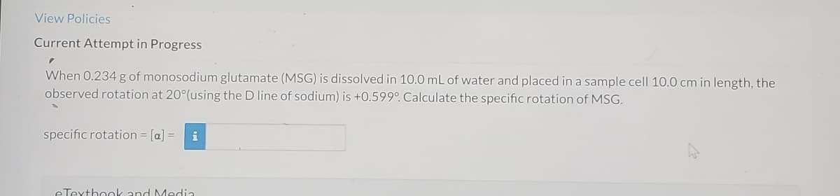 View Policies
Current Attempt in Progress
When 0.234 g of monosodium glutamate (MSG) is dissolved in 10.0 mL of water and placed in a sample cell 10.0 cm in length, the
observed rotation at 20°(using the D line of sodium) is +0.599°. Calculate the specific rotation of MSG.
specific rotation = [a] =
i
eTexthook and Media
