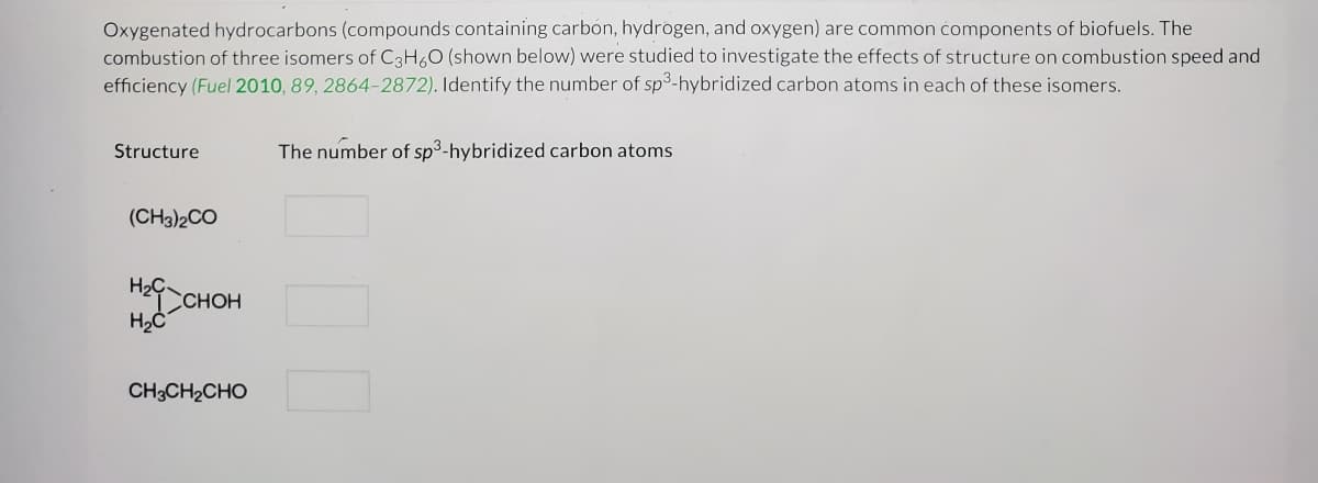 Oxygenated hydrocarbons (compounds containing carbón, hydrogen, and oxygen) are common components of biofuels. The
combustion of three isomers of C3H,0 (shown below) were studied to investigate the effects of structure on combustion speed and
efficiency (Fuel 2010, 89, 2864-2872). Identify the number of sp3-hybridized carbon atoms in each of these isomers.
Structure
The number of sp3-hybridized carbon atoms
(CH3)2CO
HaCHOH
CH3CH2CHO
