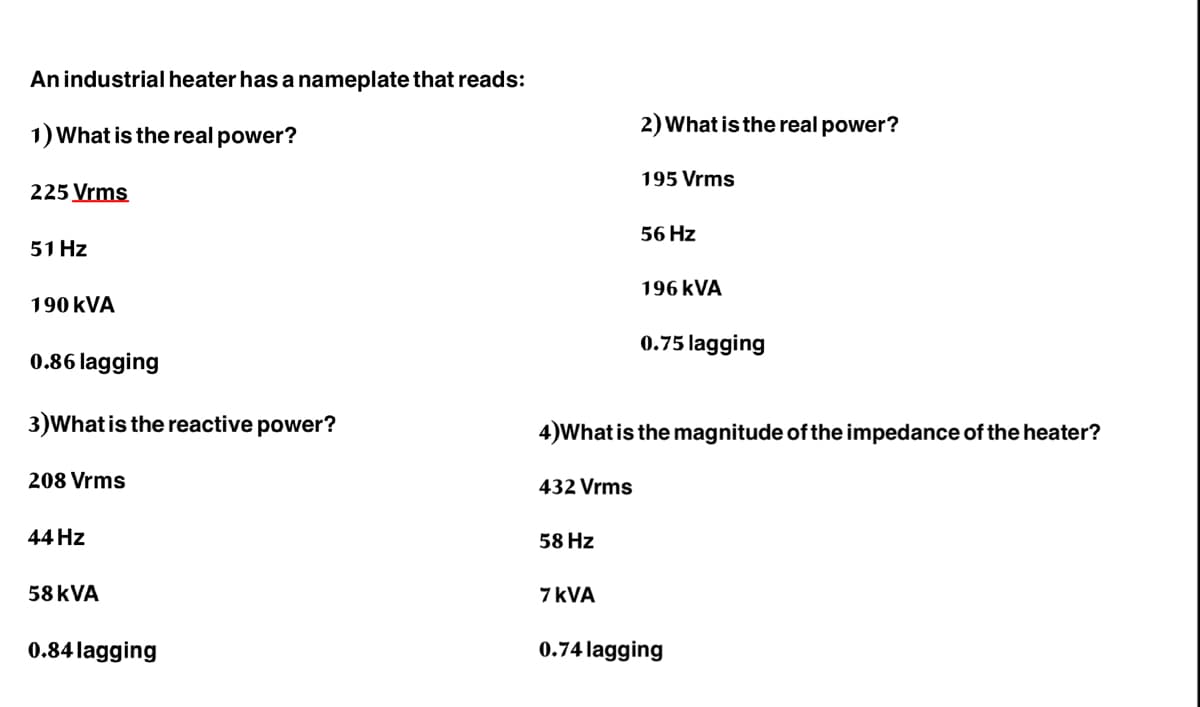 An industrial heater has a nameplate that reads:
1) What is the real power?
225 Vrms
51 Hz
190 KVA
0.86 lagging
3) What is the reactive power?
208 Vrms
44 Hz
58 KVA
0.84 lagging
432 Vrms
58 Hz
2) What is the real power?
7 KVA
195 Vrms
56 Hz
4)What is the magnitude of the impedance of the heater?
196 kVA
0.75 lagging
0.74 lagging