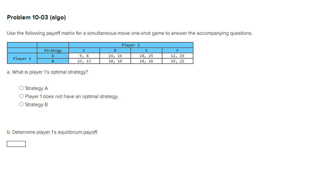 Problem 10-03 (algo)
Use the following payoff matrix for a simultaneous-move one-shot game to answer the accompanying questions.
с
9, 8
23, 13
a. What is player 1's optimal strategy?
Strategy
A
B
Player 1
O Strategy A
O Player 1 does not have an optimal strategy.
O Strategy B
b. Determine player 1's equilibrium payoff.
Player 2
D
14, 14
10, 18
E
18, 25
14, 26
F
12, 19
19, 21