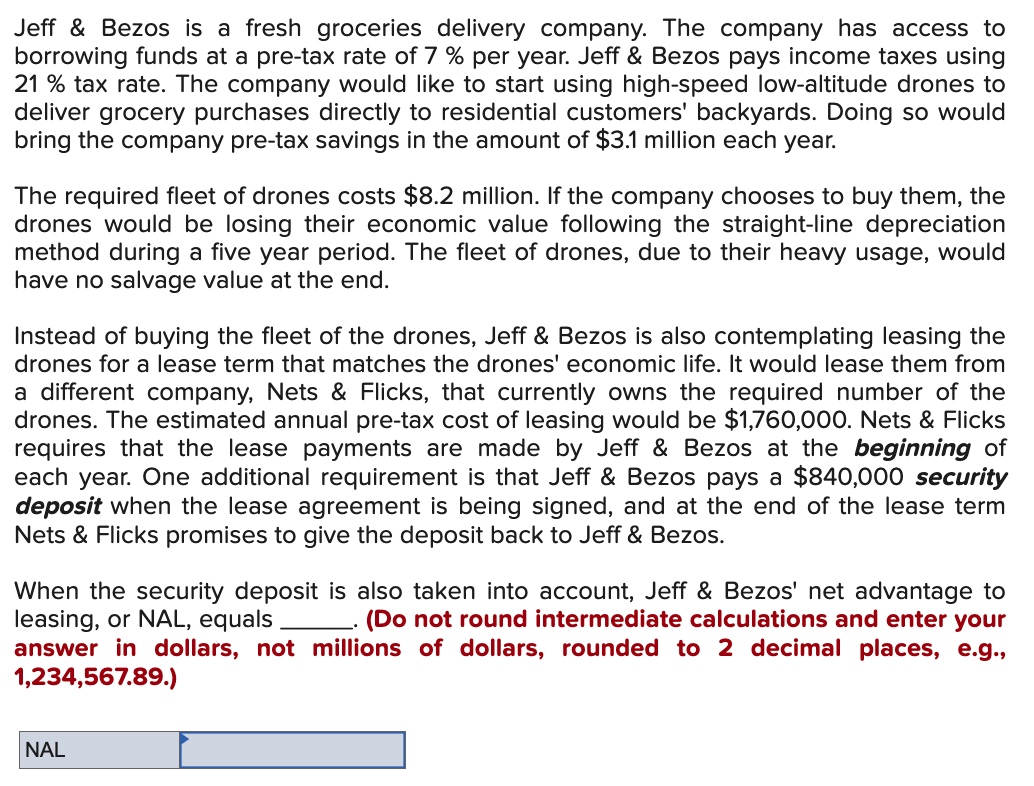 Jeff & Bezos is a fresh groceries delivery company. The company has access to
borrowing funds at a pre-tax rate of 7% per year. Jeff & Bezos pays income taxes using
21 % tax rate. The company would like to start using high-speed low-altitude drones to
deliver grocery purchases directly to residential customers' backyards. Doing so would
bring the company pre-tax savings in the amount of $3.1 million each year.
The required fleet of drones costs $8.2 million. If the company chooses to buy them, the
drones would be losing their economic value following the straight-line depreciation
method during a five year period. The fleet of drones, due to their heavy usage, would
have no salvage value at the end.
Instead of buying the fleet of the drones, Jeff & Bezos is also contemplating leasing the
drones for a lease term that matches the drones' economic life. It would lease them from
a different company, Nets & Flicks, that currently owns the required number of the
drones. The estimated annual pre-tax cost of leasing would be $1,760,000. Nets & Flicks
requires that the lease payments are made by Jeff & Bezos at the beginning of
each year. One additional requirement is that Jeff & Bezos pays a $840,000 security
deposit when the lease agreement is being signed, and at the end of the lease term
Nets & Flicks promises to give the deposit back to Jeff & Bezos.
When the security deposit is also taken into account, Jeff & Bezos' net advantage to
leasing, or NAL, equals
(Do not round intermediate calculations and enter your
answer in dollars, not millions of dollars, rounded to 2 decimal places, e.g.,
1,234,567.89.)
NAL