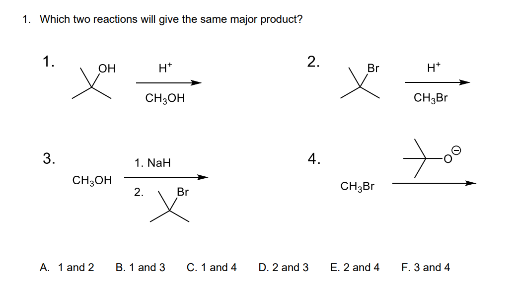 1. Which two reactions will give the same major product?
1.
3.
OH
CH3OH
A. 1 and 2
H*
2.
CH3OH
1. NaH
B. 1 and 3
Br
C. 1 and 4
2.
D. 2 and 3
4.
Br
CH3Br
E. 2 and 4
H+
CH3Br
F. 3 and 4