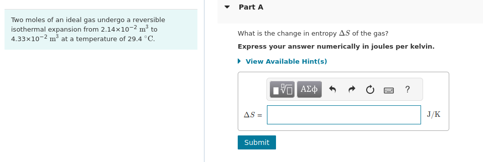 Two moles of an ideal gas undergo a reversible
isothermal expansion from 2.14×10-² m³ to
4.33x10-2 m³ at a temperature of 29.4 °C.
Part A
What is the change in entropy AS of the gas?
Express your answer numerically in joules per kelvin.
▸ View Available Hint(s)
AS =
Submit
Π ΑΣΦ
www
?
J/K