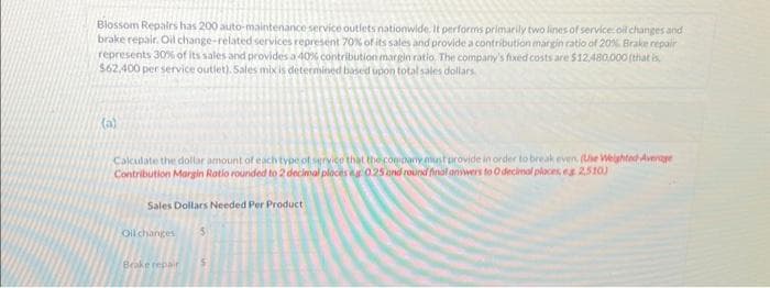 Blossom Repairs has 200 auto-maintenance service outlets nationwide. It performs primarily two lines of service: oil changes and
brake repair. Oil change-related services represent 70% of its sales and provide a contribution margin ratio of 20% Brake repair
represents 30% of its sales and provides a 40% contribution margin ratio. The company's fixed costs are $12,480,000 (that is
$62,400 per service outlet). Sales mix is determined based upon total sales dollars.
(a)
Calculate the dollar amount of each type of service that the company must provide in order to break even. (Use Weighted Average
Contribution Margin Ratio rounded to 2 decimal places ag 0.25 and round final answers to O decimal places, eg 2.510)
Sales Dollars Needed Per Product
Oil changes
Brake repair