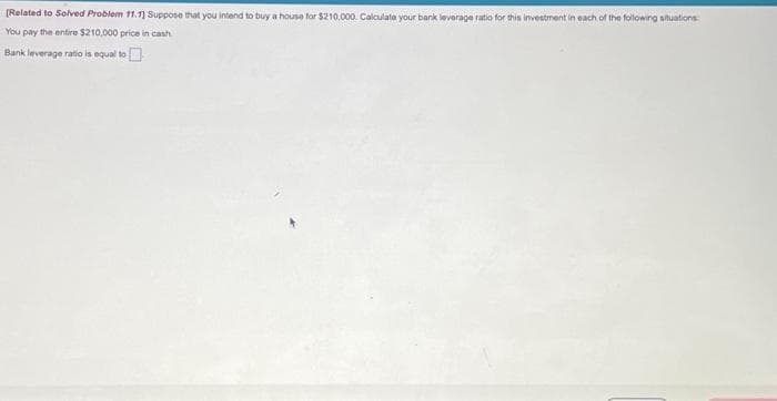 [Related to Solved Problem 11.13 Suppose that you intend to buy a house for $210,000. Calculate your bank leverage ratio for this investment in each of the following situations:
You pay the entire $210,000 price in cash
Bank leverage ratio is equal to