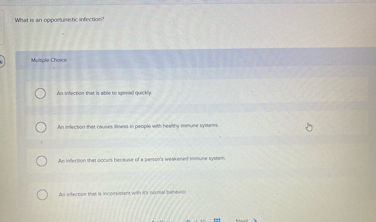 What is an opportunistic infection?
6
Multiple Choice
An infection that is able to spread quickly.
An infection that causes illness in people with healthy immune systems.
An infection that occurs because of a person's weakened immune system.
An infection that is inconsistent with it's normal behavior.
10
Next
