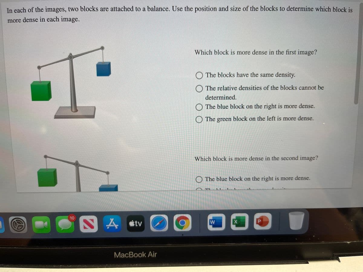 In each of the images, two blocks are attached to a balance. Use the position and size of the blocks to determine which block is
more dense in each image.
Which block is more dense in the first image?
O The blocks have the same density.
The relative densities of the blocks cannot be
determined.
The blue block on the right is more dense.
O The green block on the left is more dense.
Which block is more dense in the second image?
O The blue block on the right is more dense.
10
étv
W
MacBook Air
