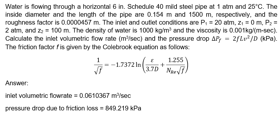 Water is flowing through a horizontal 6 in. Schedule 40 mild steel pipe at 1 atm and 25°C. The
inside diameter and the length of the pipe are 0.154 m and 1500 m, respectively, and the
roughness factor is 0.0000457 m. The inlet and outlet conditions are P1 = 20 atm, z1 = 0 m, P2 =
2 atm, and z2 = 100 m. The density of water is 1000 kg/m3 and the viscosity is 0.001kg/(m-sec).
Calculate the inlet volumetric flow rate (m³/sec) and the pressure drop APf
%3D
2fLv? /D (kPa).
The friction factor f is given by the Colebrook equation as follows:
1.255
1
-1.7372 In
3.7D NReVf,
Answer:
inlet volumetric flowrate = 0.0610367 m³/sec
pressure drop due to friction loss = 849.219 kPa
