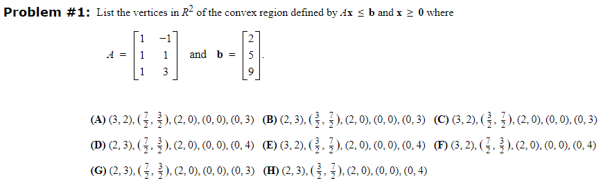 Problem #1: List the vertices in R² of the convex region defined by Ax ≤ b and x ≥ 0 where
1
1
1
A =
3
and b =
(A) (3, 2), ( ½ . §), (2, 0), (0, 0), (0, 3)
(D) (2, 3). ( ½, ½ ), (2, 0), (0, 0), (0, 4)
(G) (2, 3), ( ½, ½), (2, 0), (0, 0), (0, 3)
(B) (2, 3), (3, 3), (2, 0), (0, 0), (0, 3)
(E) (3, 2), (3, 3), (2, 0), (0, 0), (0, 4)
(H) (2, 3), ( ¾½, ½), (2, 0), (0, 0), (0, 4)
(C) (3, 2), (3, 3), (2, 0), (0, 0), (0, 3)
(F) (3, 2), ( ½ , ³ ). (2, 0), (0, 0), (0, 4)