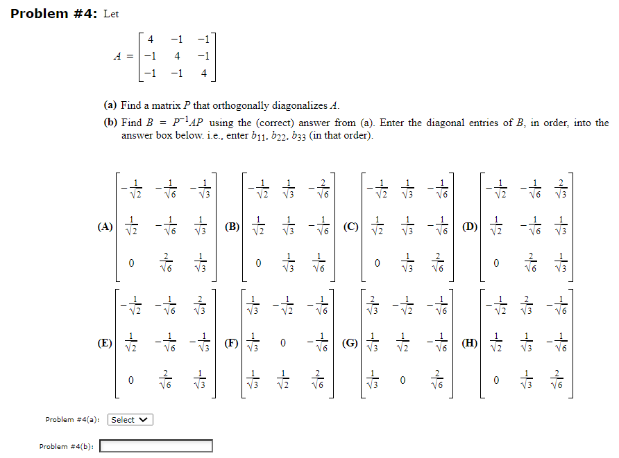 Problem #4: Let
Problem #4(b):
A = |-1
(A)
(a) Find a matrix P that orthogonally diagonalizes A.
(b) Find B = p-1AP using the (correct) answer from (a). Enter the diagonal entries of B, in order, into the
answer box below. i.e.. enter b11. 622, 633 (in that order).
⑤
V2
0
ㅎㅎ
0
Problem #4(a): Select V
-1
4
-1
-1 4
옳
살
V3
(B)
0
하
V3
Vo
물
12
F
4² 4² 42
-|
0
(C)
(G)
수
V2
0
4² 42 42
42 2
12
하
옳옳
(D) V2
(H)
0
V2
0
4 4 4
V3
V3
하하