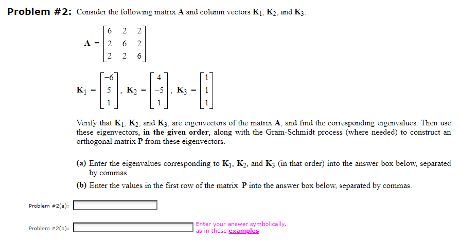 Problem #2: Consider the following matrix A and column vectors K₁, K₂, and K3.
6
A = 2
2
Problem #2(a):
Problem #2(b):
M
K₁
=
-6
22
2 6
2
K₂
4
= -5 K3 =
P
Verify that K₁, K₂, and K3, are eigenvectors of the matrix A, and find the corresponding eigenvalues. Then use
these eigenvectors, in the given order, along with the Gram-Schmidt process (where needed) to construct an
orthogonal matrix P from these eigenvectors.
(a) Enter the eigenvalues corresponding to K₁, K₂, and K3 (in that order) into the answer box below, separated
by commas.
(b) Enter the values in the first row of the matrix P into the answer box below, separated by commas.
Enter your answer symbolically,
as in these examples