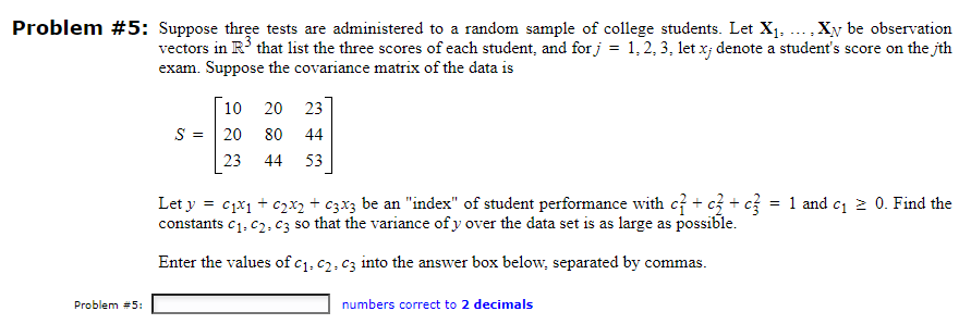 Problem #5: Suppose three tests are administered to a random sample of college students. Let X₁,..., Xy be observation
vectors in R³ that list the three scores of each student, and for j = 1, 2, 3, let x; denote a student's score on the th
exam. Suppose the covariance matrix of the data is
Problem #5:
S =
10 20 23
20
80 44
23
44 53
Let y = 01x1 + 02x2 + c3x3 be an "index" of student performance with c + c3 + c3 = 1 and c₁ ≥ 0. Find the
constants C₁, C2, C3 so that the variance of y over the data set is as large as possible.
Enter the values of c₁, c2. c3 into the answer box below, separated by commas.
numbers correct to 2 decimals