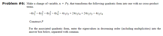 Problem #6: Make a change of variable, x = Py, that transforms the following quadratic form into one with no cross-product
terms.
-6x² − 6x² − 6x² − 6x² − 4x1x3 + 24x1x4 +24x2x3 − 4x2x4
Construct P
For the associated quadratic form, enter the eigenvalues in decreasing order (including multiplicities) into the
answer box below, separated with commas.