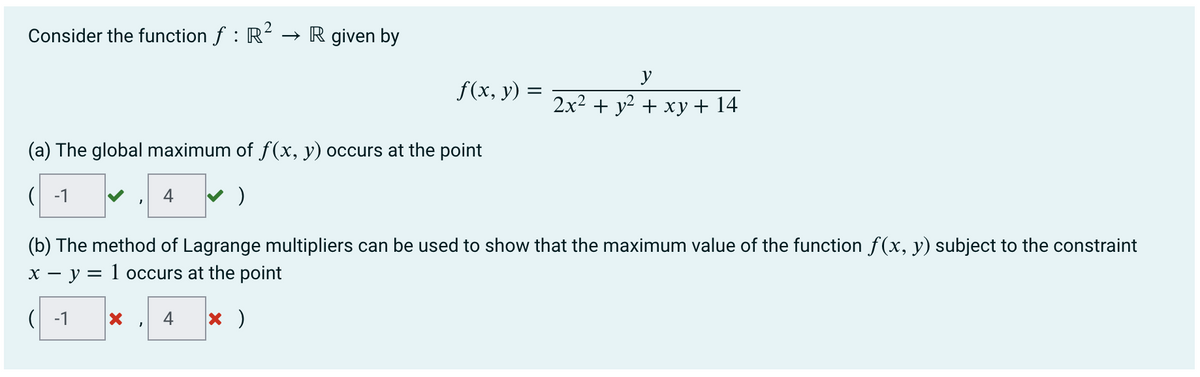 Consider the function ƒ : R² → R given by
(a) The global maximum of f(x, y) occurs at the point
(-1
)
f(x, y) =
4
X
y
2x² + y² + xy + 14
(b) The method of Lagrange multipliers can be used to show that the maximum value of the function f(x, y) subject to the constraint
x - y = 1 occurs at the point
(-1
4 x )