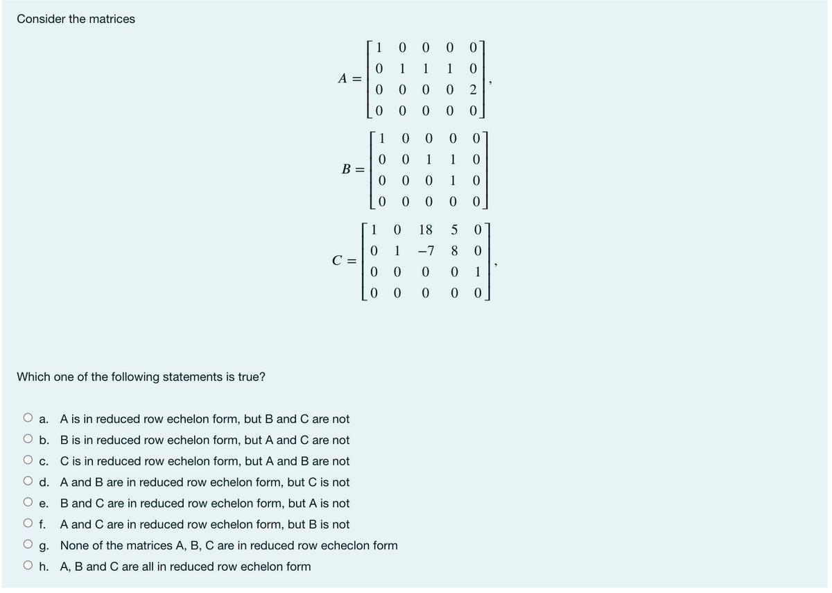 Consider the matrices
1
0 0 01
1
1
1
A =
1
1
1
В —
1
1
18
5
1
-7
8
C =
1
Which one of the following statements is true?
a. A is in reduced row echelon form, but B and C are not
O b. B is in reduced row echelon form, but A and C are not
O c.
C is in reduced row echelon form, but A and B are not
O d. A andB are in reduced row echelon form, but C is not
е.
B and C are in reduced row echelon form, but A is not
O f.
A and C are in reduced row echelon form, but B is not
g. None of the matrices A, B, C are in reduced row echeclon form
O h. A, B and C are all in reduced row echelon form
