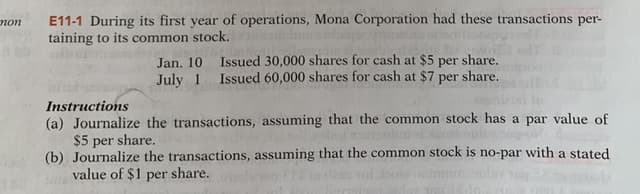E11-1 During its first year of operations, Mona Corporation had these transactions per-
taining to its common stock.
поn
Jan. 10
Issued 30,000 shares for cash at $5 per share.
July 1 Issued 60,000 shares for cash at $7 per share.
Instructions
(a) Journalize the transactions, assuming that the common stock has a par value of
$5 per share.
(b) Journalize the transactions, assuming that the common stock is no-par with a stated
value of $1 per share.
