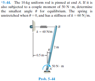 *5-44. The 10-kg uniform rod is pinned at end A. If it is
also subjected to a couple moment of 50 N· m, determine
the smallest angle e for equilibrium. The spring is
unstretched when 0 =0, and has a stiffness of k = 60 N/m.
B
k = 60 N/m
2 m
-0.5 m-
50 N - m
Prob. 5-44
