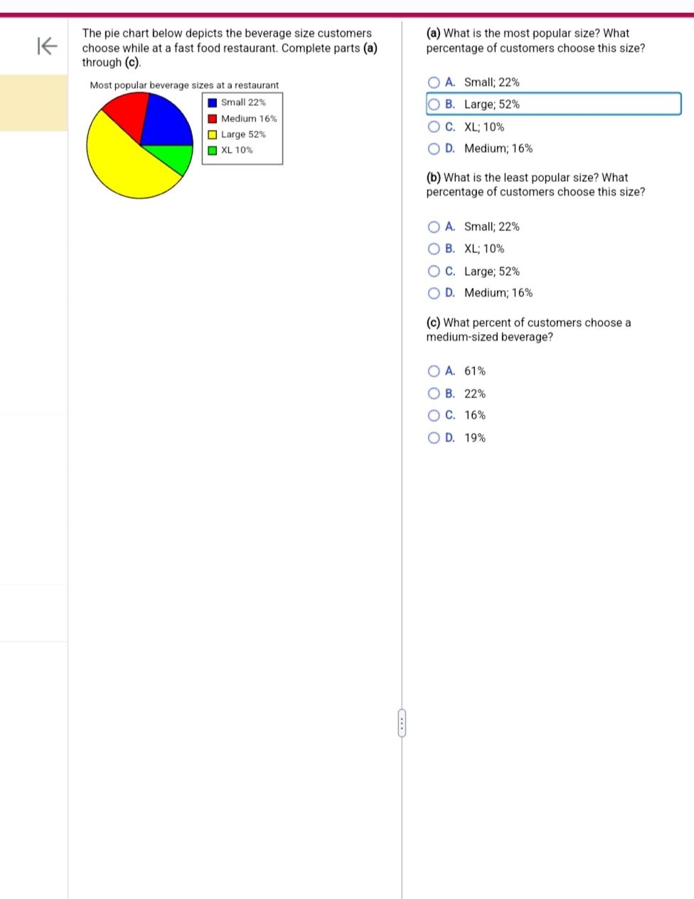 K
The pie chart below depicts the beverage size customers
choose while at a fast food restaurant. Complete parts (a)
through (c).
Most popular beverage sizes at a restaurant
Small 22%
Medium 16%
Large 52%
XL 10%
■□■
(a) What is the most popular size? What
percentage of customers choose this size?
OA. Small; 22%
O B. Large; 52%
O C.
XL; 10%
OD. Medium; 16%
(b) What is the least popular size? What
percentage of customers choose this size?
OA. Small; 22%
O B. XL; 10%
O C. Large; 52%
D. Medium; 16%
(c) What percent of customers choose a
medium-sized beverage?
OA. 61%
OB. 22%
OC. 16%
O D. 19%