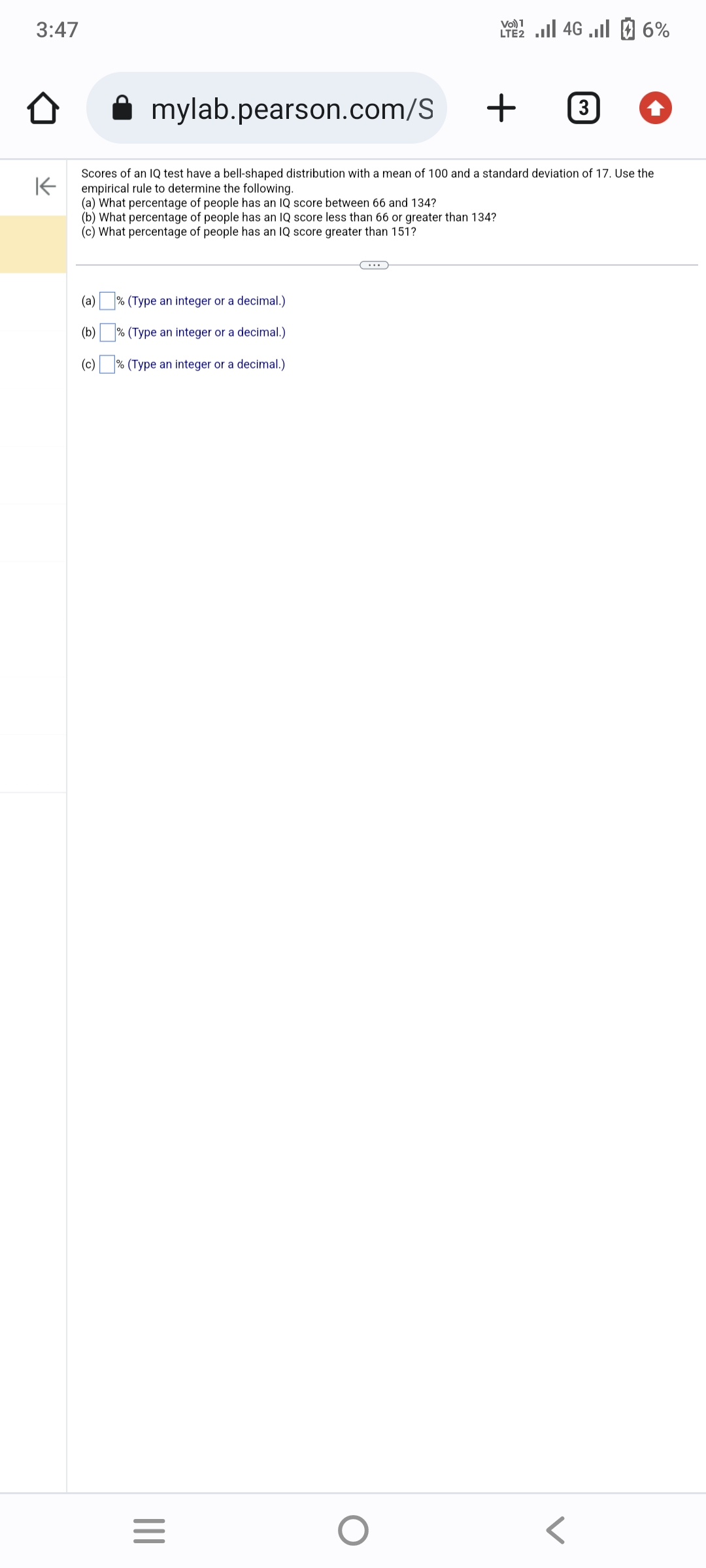 3:47
K
mylab.pearson.com/S +
Scores of an IQ test have a bell-shaped distribution with a mean of 100 and a standard deviation of 17. Use the
empirical rule to determine the following.
(a) What percentage of people has an IQ score between 66 and 134?
(b) What percentage of people has an IQ score less than 66 or greater than 134?
(c) What percentage of people has an IQ score greater than 151?
(a)
(b)
(c)
% (Type an integer or a decimal.)
% (Type an integer or a decimal.)
an
% (Type
integer or a decimal.)
|||
=
Vo) 1
LTE 4G 6%
O
3