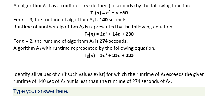 An algorithm A, has a runtime T1(n) defined (in seconds) by the following function:-
T1(n) = n? +n +50
For n = 9, the runtime of algorithm A, is 140 seconds.
Runtime of another algorithm A, is represented by the following equation:-
T2(n) = 2n³ + 14n + 230
For n = 2, the runtime of algorithm Az is 274 seconds.
Algorithm Az with runtime represented by the following equation.
T3(n) = 3n? + 33n + 333
Identify all values of n (if such values exist) for which the runtime of Az exceeds the given
runtime of 140 sec of A, but is less than the runtime of 274 seconds of A2.
Type your answer here.
