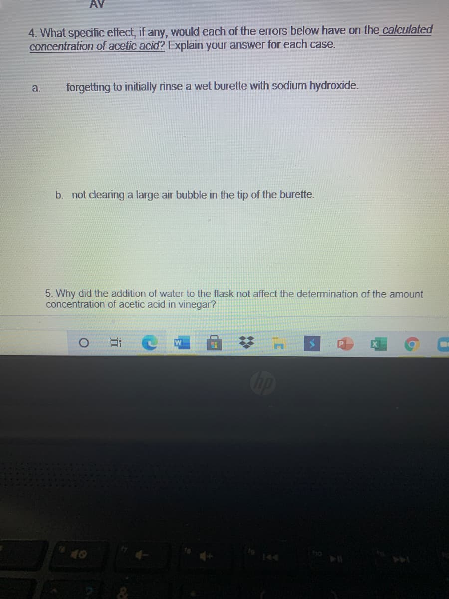 AV
4. What specific effect, if any, would each of the errors below have on the calculated
concentration of acetic acid? Explain your answer for each case.
a.
forgetting to initially rinse a wet burette with sodium hydroxide.
b. not clearing a large air bubble in the tip of the burette.
5. Why did the addition of water to the flask not affect the determination of the amount
concentration of acetic acid in vinegar?
Cop
144
