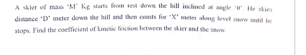 A skier of mass 'M' Kg starts fron rest down the hill inclined at angle 0', He skies
distance 'D' meter down the hill and then coasts tor *X' meter along level snow uptil he
stops. Find the coefficient of kinetic friction between the skier and the snow.
