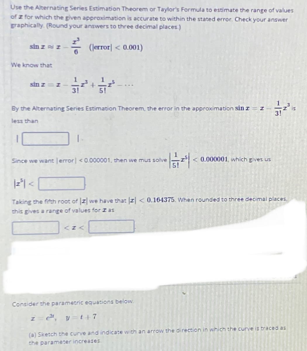 Use the Alternating Series Estimation Theorem or Taylor's Formula to estimate the range of values
of z for which the given approximation is accurate to within the stated error. Check your answer
Eraphically. (Round your answers to three decimal places.)
sin z sI
- (Jerror| < 0.001)
We know that
sin z=I
3!
51
By the Alternating Series Estimation Theorem, the error in the approximation sin z = I
31
is
less than
Since we want error <0.000001, then we mus solve
< 0.000001, which gives us
Taking the fifth root of I we have that I<0.164375. When rounded to three decimal places,
this gives a range of values for I as
Consider the parametric equations below.
y =t+7
(a) Sketch the curve and indicate with an arrow the direction in which the curve is traced as
the parameter increases.
