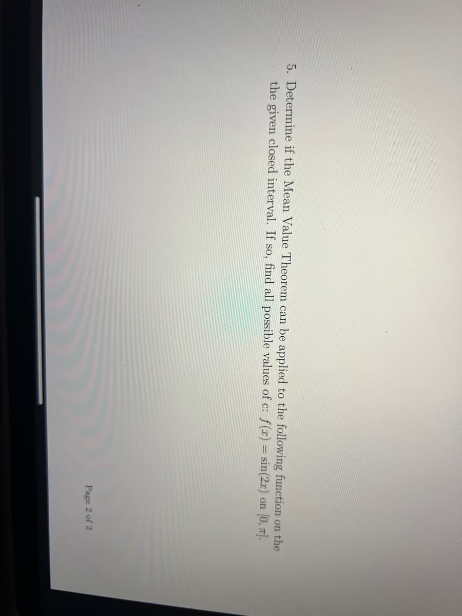 5. Determine if the Mean Value Theorem can be applied to the following function on the
the given closed interval. If so, find all possible values of c: f(x) = sin(2x) on [0, π].
Page 2 of 2