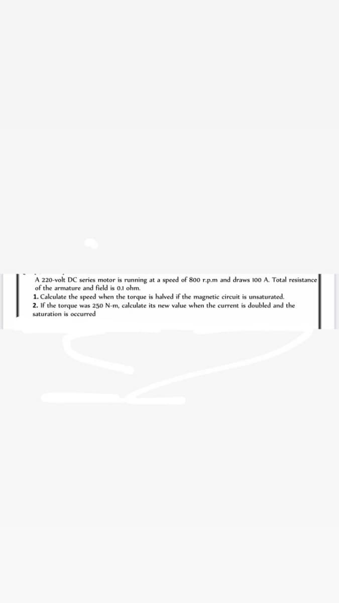 A 220-volt DC series motor is running at a speed of 800 r.p.m and draws 100 A. Total resistance
of the armature and field is 0.1 ohm.
1. Calculate the speed when the torque is halved if the magnetic circuit is unsaturated.
2. If the torque was 250 N-m, calculate its new value when the current is doubled and the
saturation is occurred
