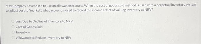 Max Company has chosen to use an allowance account. When the cost of goods sold method is used with a perpetual inventory system
to adjust cost to "market", what account is used to record the income effect of valuing inventory at NRV?
O Loss Due to Decline of Inventory to NRV
O Cost of Goods Sold
O Inventory
O Allowance to Reduce Inventory to NRV
