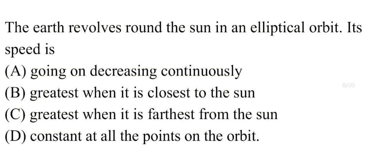 The earth revolves round the sun in an elliptical orbit. Its
speed is
8/20
(A) going on decreasing continuously
(B) greatest when it is closest to the sun
(C) greatest when it is farthest from the sun
(D) constant at all the points on the orbit.