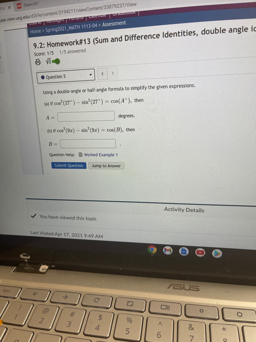 tate.view.usg.edu/d2l/le/content/2194211/viewContent/33879237/View
Course MICSJagesTorums CateTiuar
TM X
10 Chem101
Home > Spring2021_MATH 1113-04 > Assessment
9.2: Homework#13 (Sum and Difference Identities, double angle ic
Score: 1/5 1/5 answered
Question 5
Using a double-angle or half-angle formula to simplify the given expressions.
(a) lf cos (27°) – sin (27°) = cos(A°), then
A =
degrees.
(b) If cos (9x) – sin²(9x) = cos(B), then
B =
Question Help: e Worked Example 1
Submit Question
Jump to Answer
Activity Details
You have viewed this topic
Last Visited Apr 17, 2021 9:49 AM
ASUS
esc
%23
&
9.
7
<6
