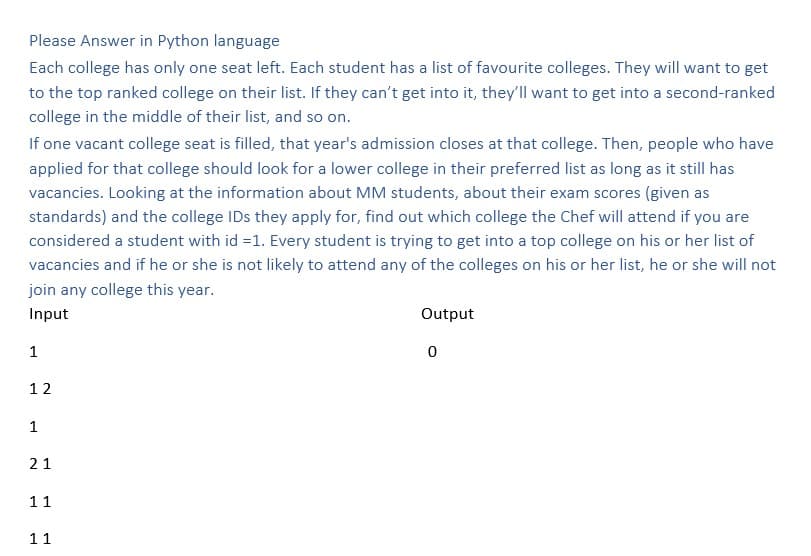 Please Answer in Python language
Each college has only one seat left. Each student has a list of favourite colleges. They will want to get
to the top ranked college on their list. If they can't get into it, they'll want to get into a second-ranked
college in the middle of their list, and so on.
If one vacant college seat is filled, that year's admission closes at that college. Then, people who have
applied for that college should look for a lower college in their preferred list as long as it still has
vacancies. Looking at the information about MM students, about their exam scores (given as
standards) and the college IDs they apply for, find out which college the Chef will attend if you are
considered a student with id =1. Every student is trying to get into a top college on his or her list of
vacancies and if he or she is not likely to attend any of the colleges on his or her list, he or she will not
join any college this year.
Input
1
12
1
21
11
11
Output
0