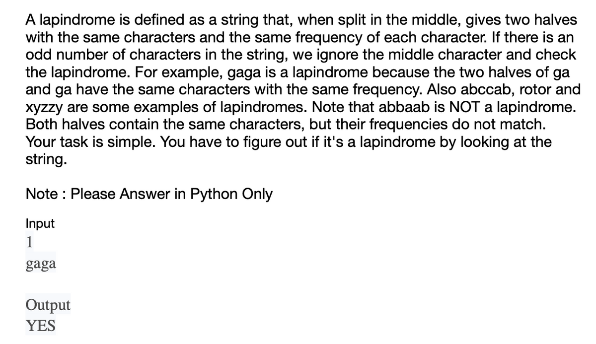 A lapindrome is defined as a string that, when split in the middle, gives two halves
with the same characters and the same frequency of each character. If there is an
odd number of characters in the string, we ignore the middle character and check
the lapindrome. For example, gaga is a lapindrome because the two halves of ga
and ga have the same characters with the same frequency. Also abccab, rotor and
xyzzy are some examples of lapindromes. Note that abbaab is NOT a lapindrome.
Both halves contain the same characters, but their frequencies do not match.
Your task is simple. You have to figure out if it's a lapindrome by looking at the
string.
Note: Please Answer in Python Only
Input
1
gaga
Output
YES