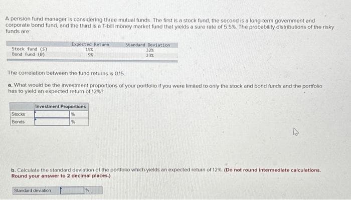 A pension fund manager is considering three mutual funds. The first is a stock fund, the second is a long-term government and
corporate bond fund, and the third is a T-bill money market fund that yields a sure rate of 5.5%. The probability distributions of the risky
funds are:
Stock fund (S)
Bond fund (8)
Stocks
Bonds
Expected Return
15%
9%
The correlation between the fund returns is 015.
a. What would be the investment proportions of your portfolio if you were limited to only the stock and bond funds and the portfolio
has to yield an expected return of 12%?
Investment Proportions
Standard deviation.
Standard Deviation
32%
23%
%
b. Calculate the standard deviation of the portfolio which yields an expected return of 12% (Do not round intermediate calculations.
Round your answer to 2 decimal places.)