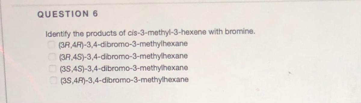 QUESTION 6
Identify the products of cis-3-methyl-3-hexene with bromine.
(3R,4R)-3,4-dibromo-3-methylhexane
(3R,4S)-3,4-dibromo-3-methylhexane
O (3S,4S)-3,4-dibromo-3-methylhexane
(3S,4R)-3,4-dibromo-3-methylhexane
